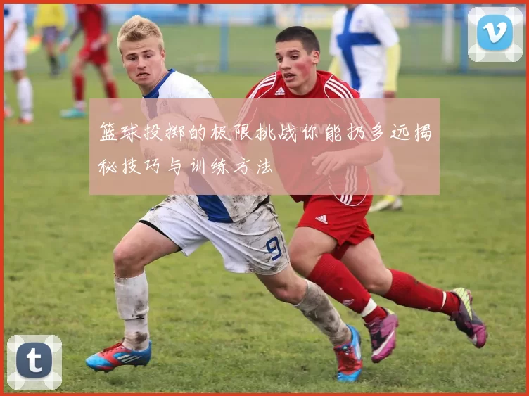 篮球投掷的极限挑战你能扔多远揭秘技巧与训练方法