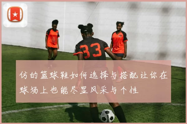 仿的篮球鞋如何选择与搭配让你在球场上也能尽显风采与个性