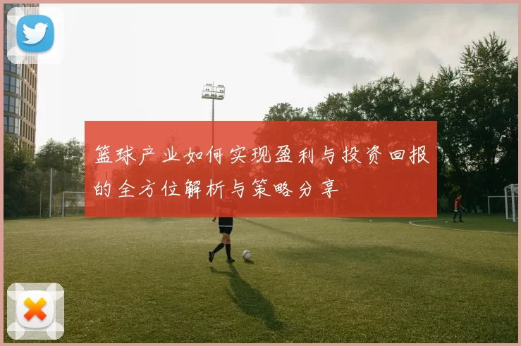 篮球产业如何实现盈利与投资回报的全方位解析与策略分享