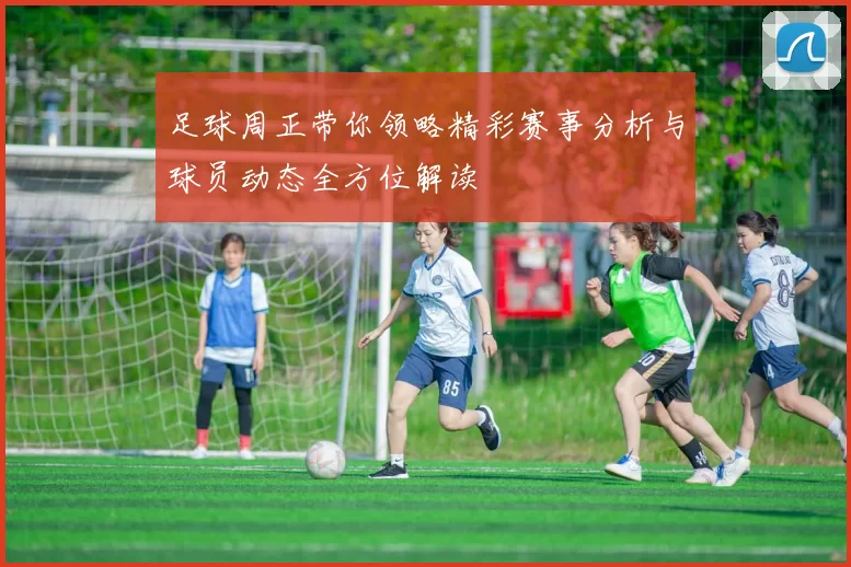 足球周正带你领略精彩赛事分析与球员动态全方位解读
