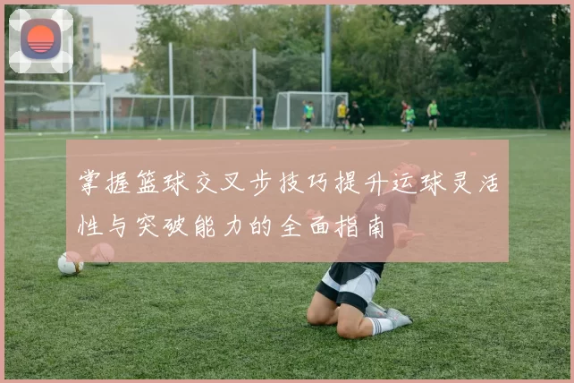 掌握篮球交叉步技巧提升运球灵活性与突破能力的全面指南