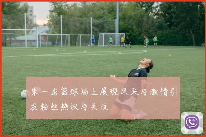 朱一龙篮球场上展现风采与激情引发粉丝热议与关注