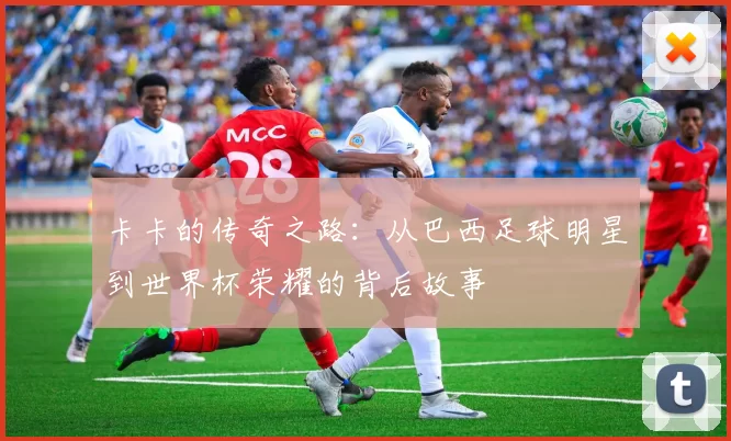 卡卡的传奇之路：从巴西足球明星到世界杯荣耀的背后故事